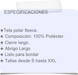 ESPECIFICACIONES

 
Tela polar fleece.
 Composición: 100% Poliéster.
 Cierre largo.
 Abrigo Largo
 Listo para bordar
 Tallas desde S hasta XXL


